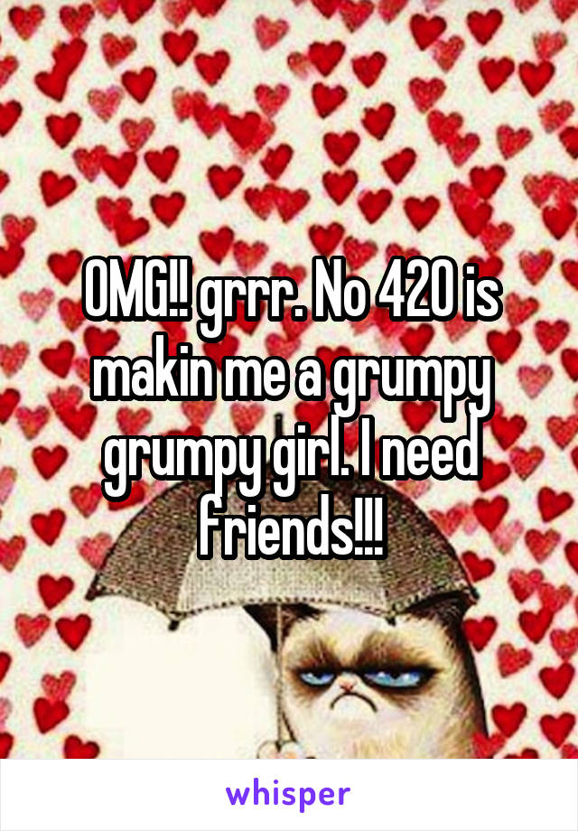 OMG!! grrr. No 420 is makin me a grumpy grumpy girl. I need friends!!!