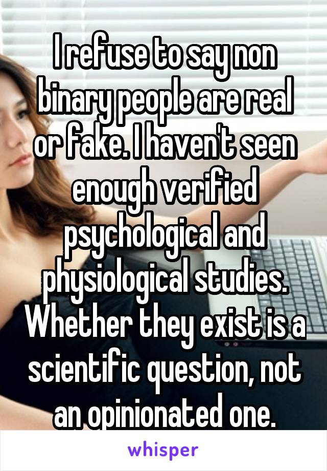 I refuse to say non binary people are real or fake. I haven't seen enough verified psychological and physiological studies. Whether they exist is a scientific question, not an opinionated one.