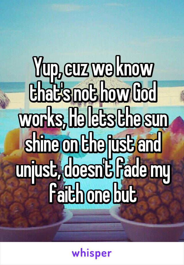 Yup, cuz we know that's not how God works, He lets the sun shine on the just and unjust, doesn't fade my faith one but