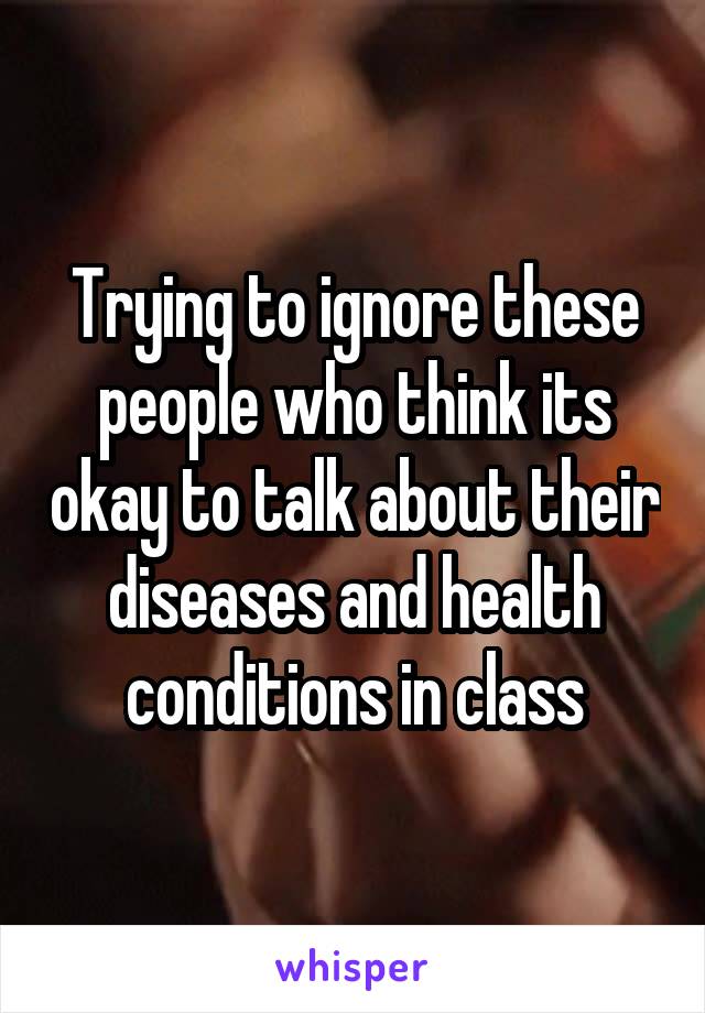 Trying to ignore these people who think its okay to talk about their diseases and health conditions in class