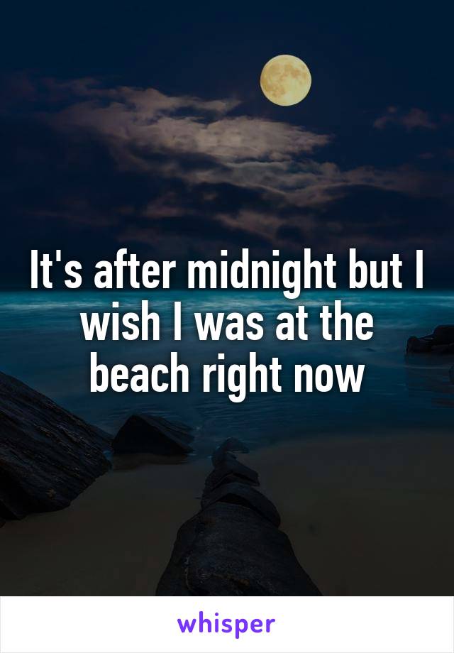 It's after midnight but I wish I was at the beach right now