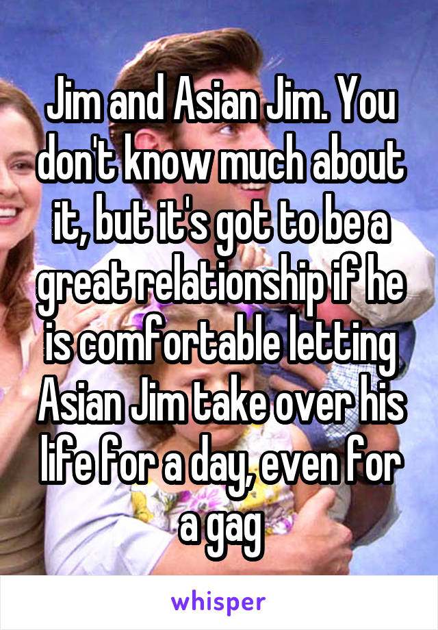 Jim and Asian Jim. You don't know much about it, but it's got to be a great relationship if he is comfortable letting Asian Jim take over his life for a day, even for a gag