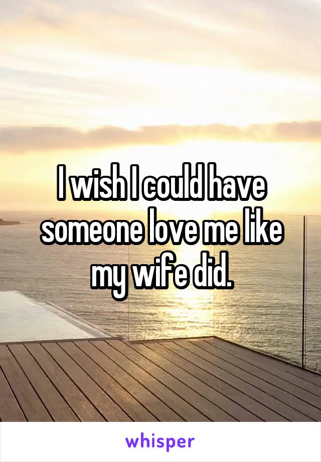 I wish I could have someone love me like my wife did.