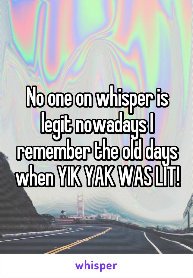 No one on whisper is legit nowadays I remember the old days when YIK YAK WAS LIT!