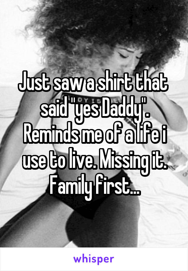 Just saw a shirt that  said "yes Daddy". Reminds me of a life i use to live. Missing it.
Family first...