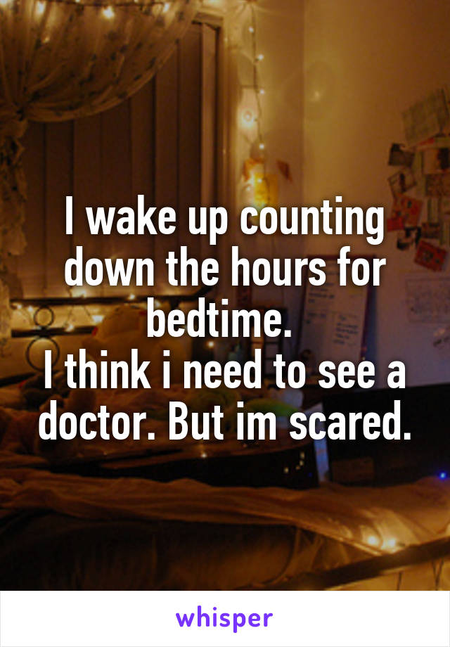 I wake up counting down the hours for bedtime. 
I think i need to see a doctor. But im scared.