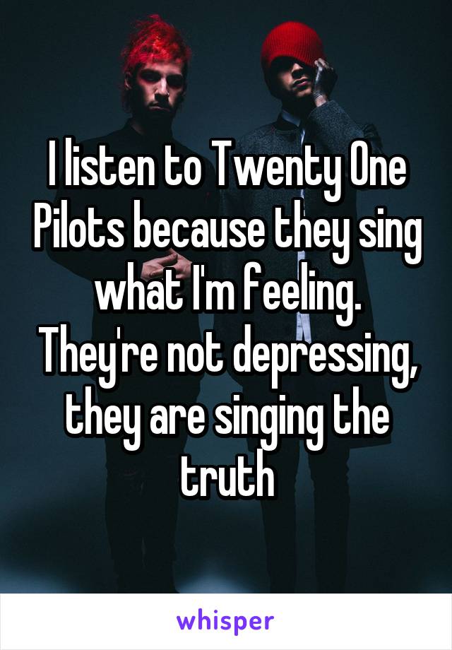 I listen to Twenty One Pilots because they sing what I'm feeling. They're not depressing, they are singing the truth