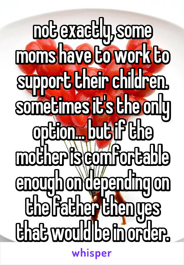 not exactly, some moms have to work to support their children. sometimes it's the only option... but if the mother is comfortable enough on depending on the father then yes that would be in order.