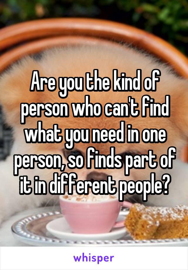 Are you the kind of person who can't find what you need in one person, so finds part of it in different people?