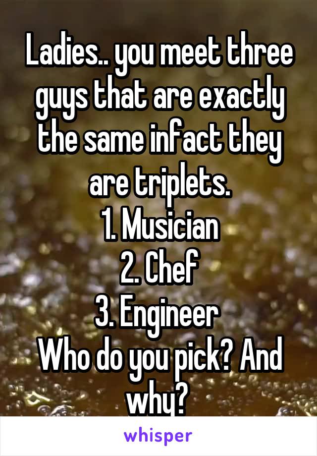 Ladies.. you meet three guys that are exactly the same infact they are triplets.
1. Musician
2. Chef
3. Engineer 
Who do you pick? And why? 