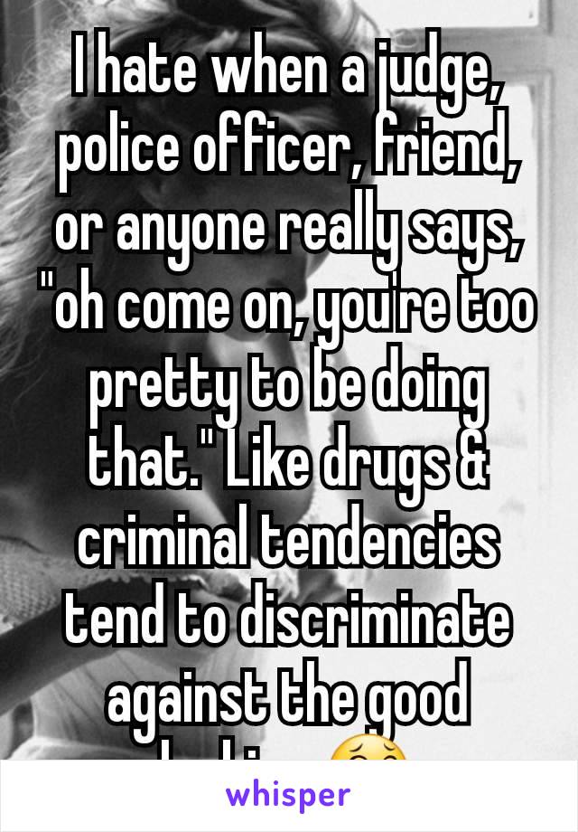 I hate when a judge, police officer, friend, or anyone really says, "oh come on, you're too pretty to be doing that." Like drugs & criminal tendencies tend to discriminate against the good looking 😂