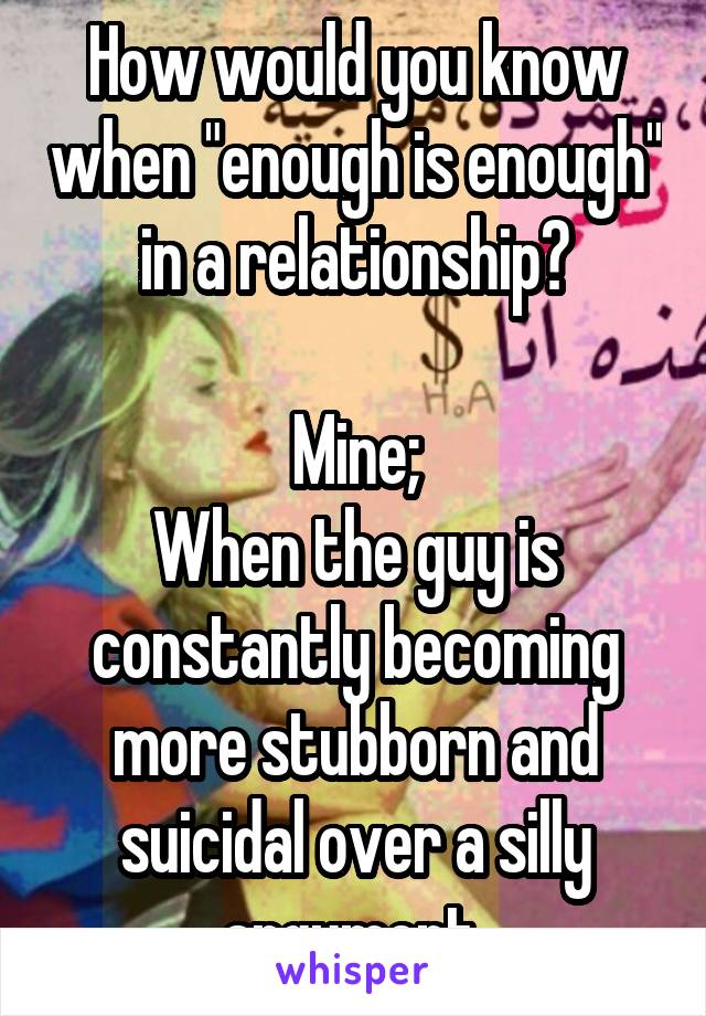 How would you know when "enough is enough" in a relationship?

Mine;
When the guy is constantly becoming more stubborn and suicidal over a silly argument 