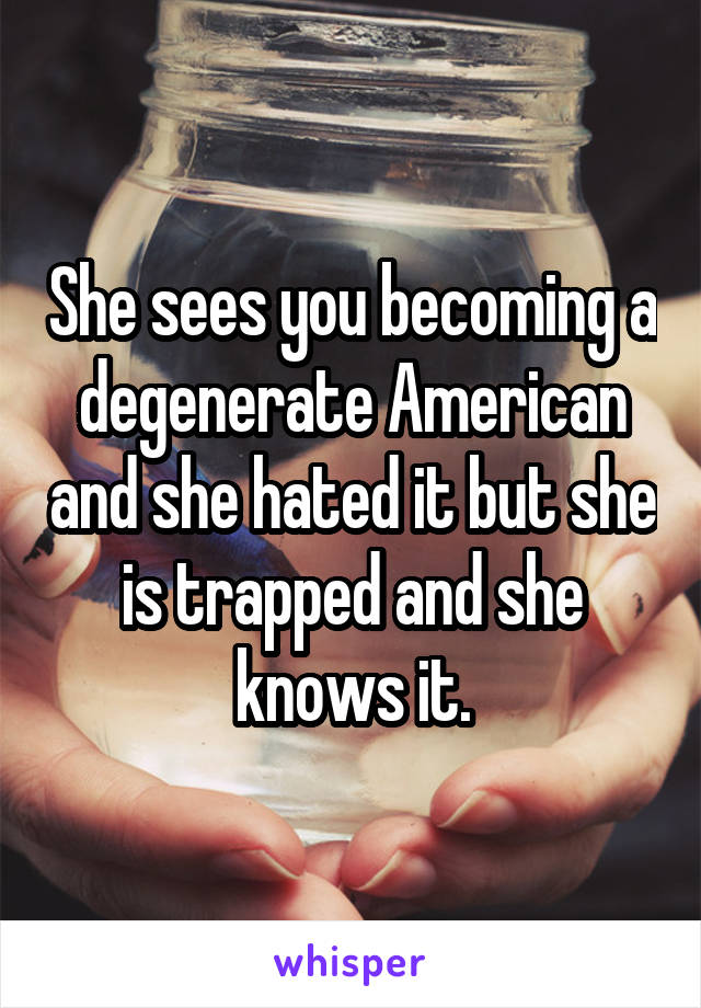 She sees you becoming a degenerate American and she hated it but she is trapped and she knows it.
