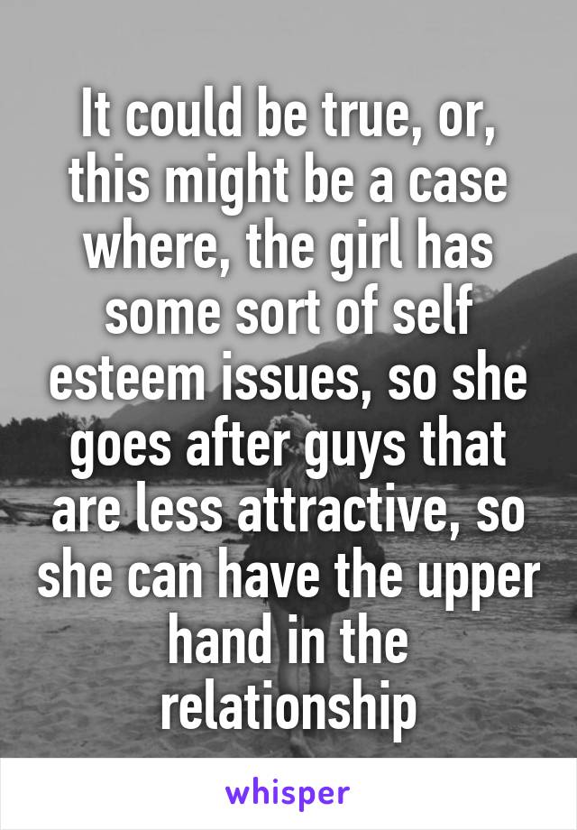 It could be true, or, this might be a case where, the girl has some sort of self esteem issues, so she goes after guys that are less attractive, so she can have the upper hand in the relationship