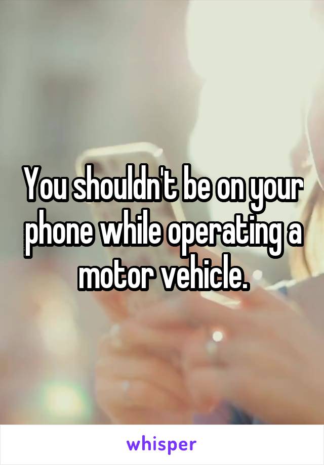 You shouldn't be on your phone while operating a motor vehicle.