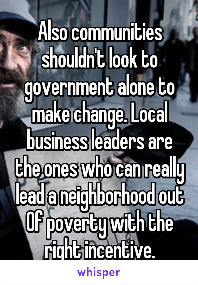 Also communities shouldn't look to government alone to make change. Local business leaders are the ones who can really lead a neighborhood out Of poverty with the right incentive.