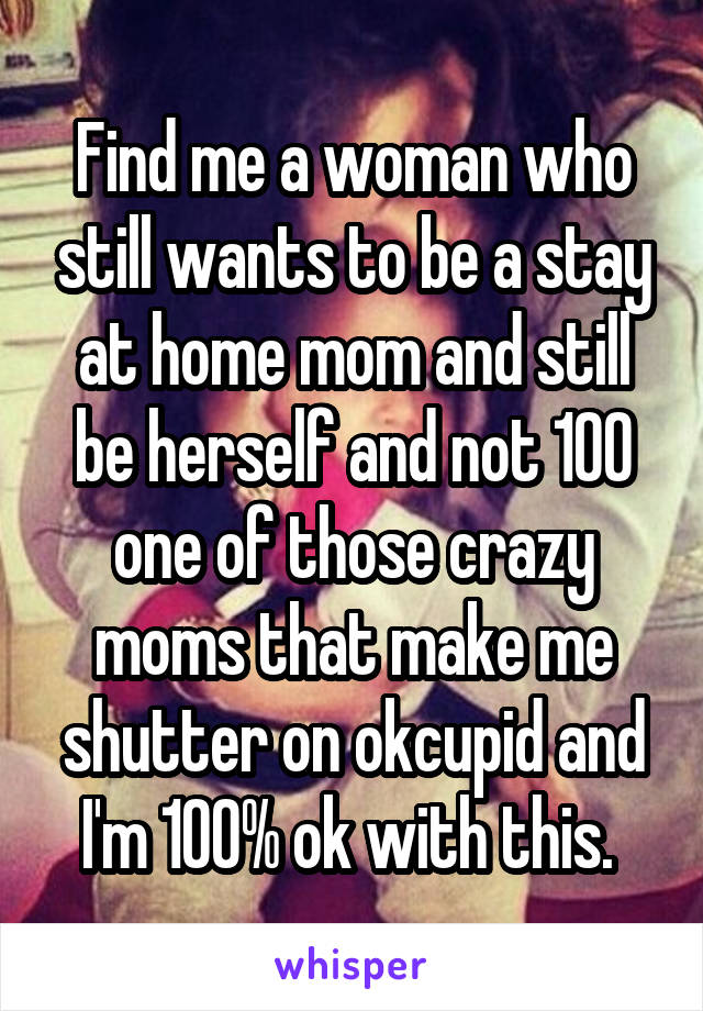 Find me a woman who still wants to be a stay at home mom and still be herself and not 100 one of those crazy moms that make me shutter on okcupid and I'm 100% ok with this. 