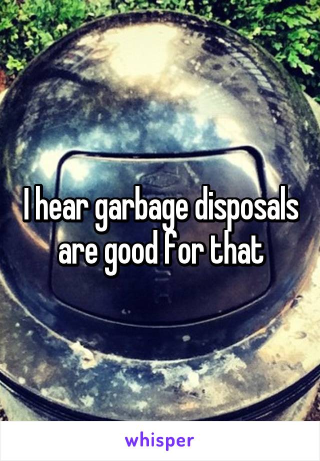 I hear garbage disposals are good for that