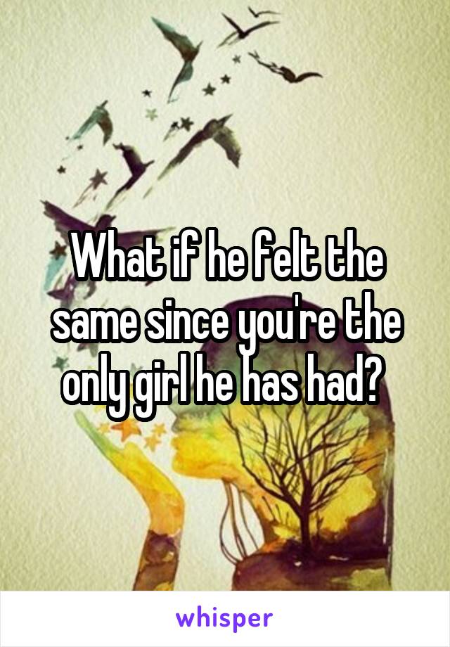 What if he felt the same since you're the only girl he has had? 