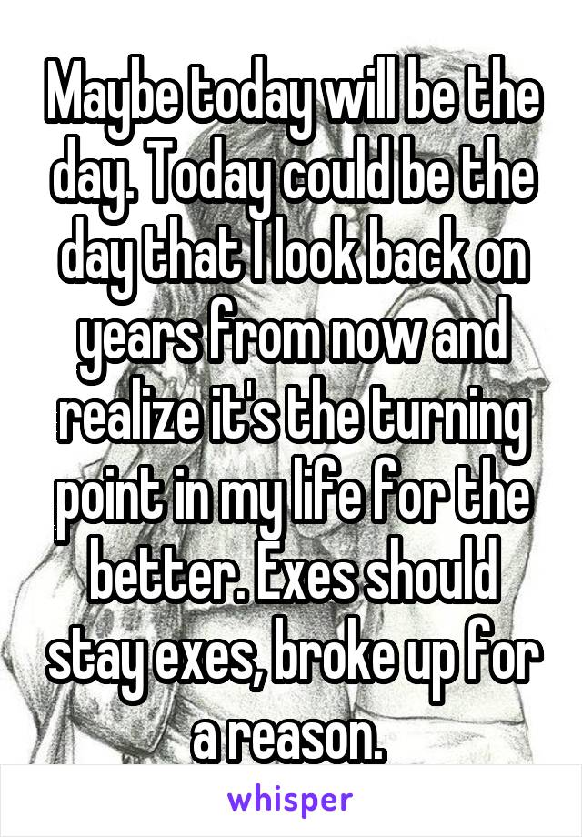 Maybe today will be the day. Today could be the day that I look back on years from now and realize it's the turning point in my life for the better. Exes should stay exes, broke up for a reason. 