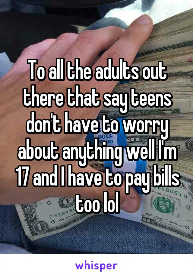 To all the adults out there that say teens don't have to worry about anything well I'm 17 and I have to pay bills too lol