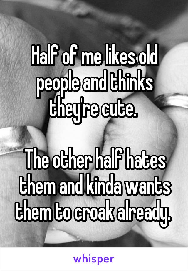 Half of me likes old people and thinks they're cute. 

The other half hates them and kinda wants them to croak already. 