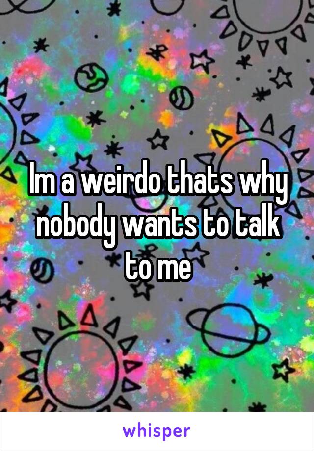 Im a weirdo thats why nobody wants to talk to me