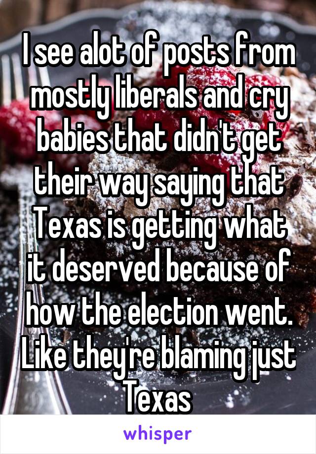 I see alot of posts from mostly liberals and cry babies that didn't get their way saying that Texas is getting what it deserved because of how the election went. Like they're blaming just Texas 