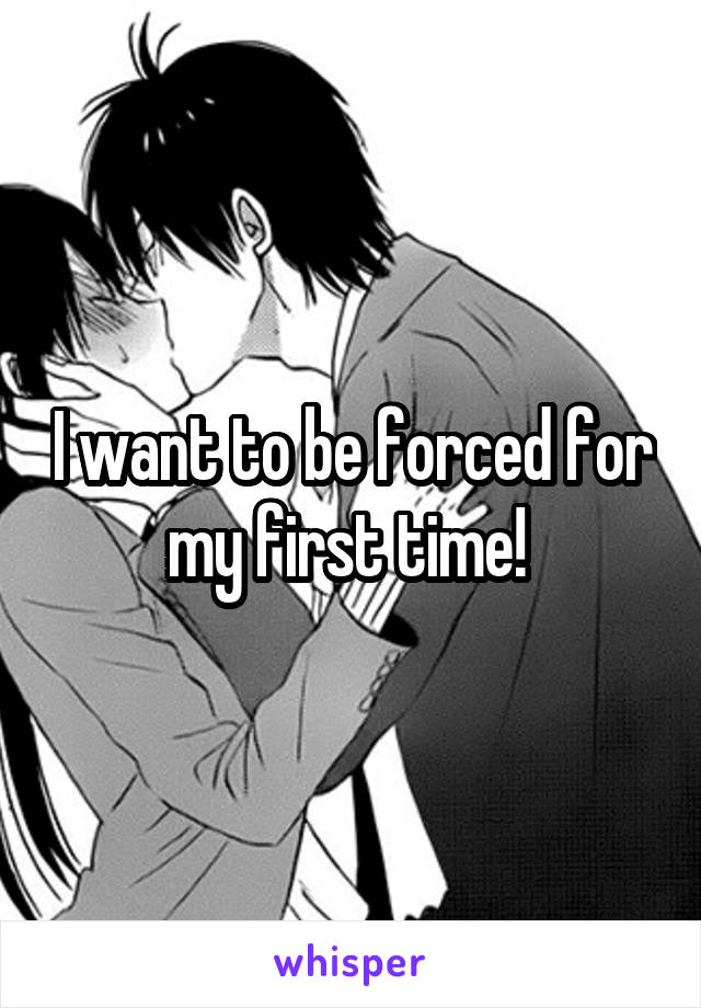 I want to be forced for my first time! 