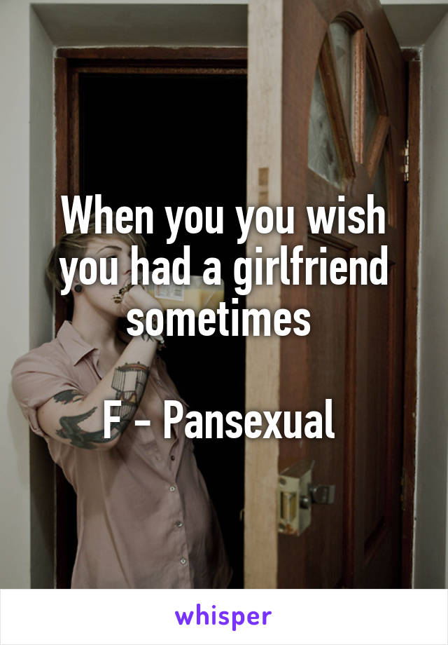 When you you wish you had a girlfriend sometimes 

F - Pansexual 