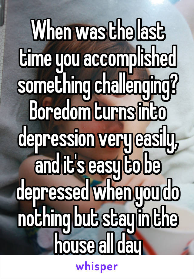 When was the last time you accomplished something challenging? Boredom turns into depression very easily, and it's easy to be depressed when you do nothing but stay in the house all day