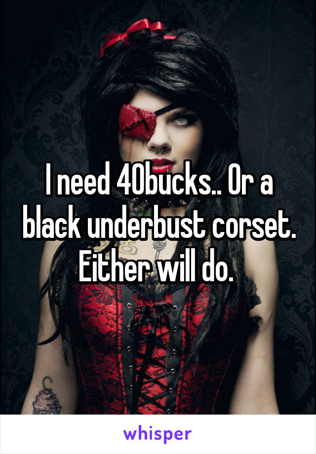 I need 40bucks.. Or a black underbust corset. Either will do. 