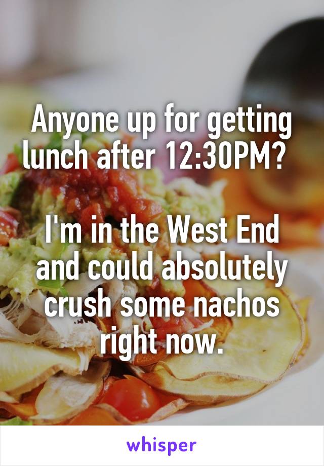 Anyone up for getting lunch after 12:30PM?  

I'm in the West End and could absolutely crush some nachos right now.