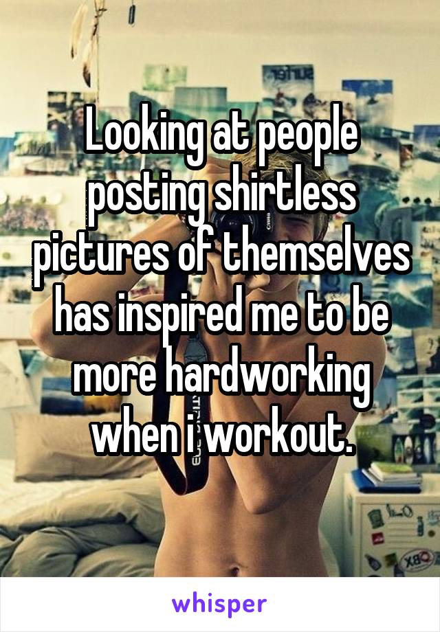 Looking at people posting shirtless pictures of themselves has inspired me to be more hardworking when i workout.
