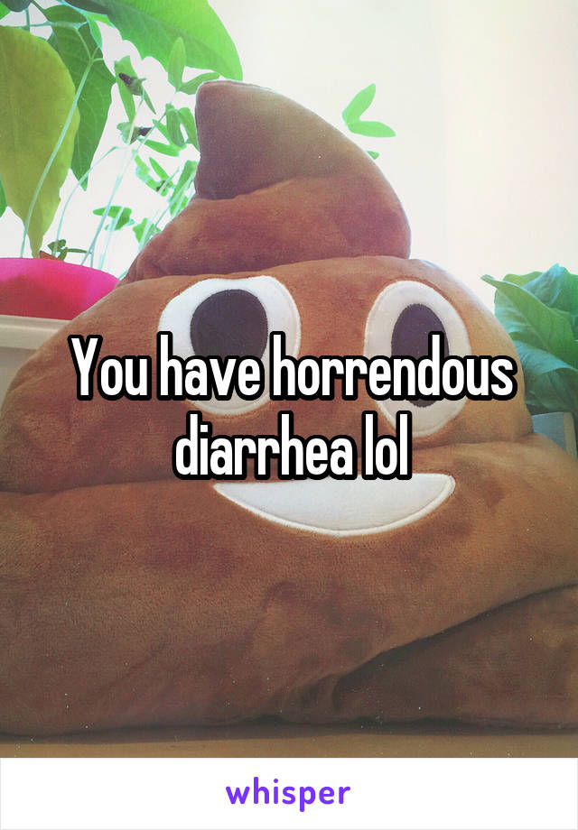 You have horrendous diarrhea lol