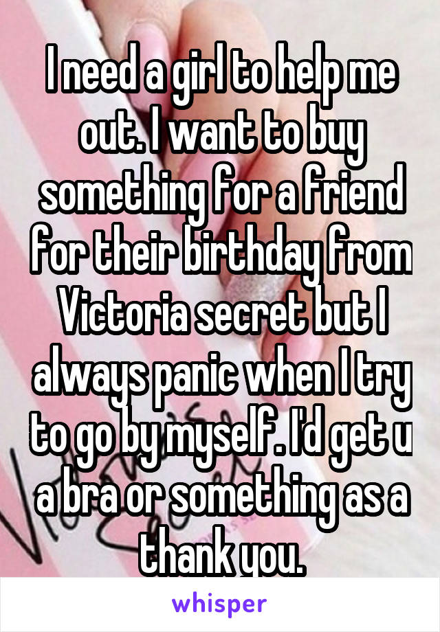 I need a girl to help me out. I want to buy something for a friend for their birthday from Victoria secret but I always panic when I try to go by myself. I'd get u a bra or something as a thank you.