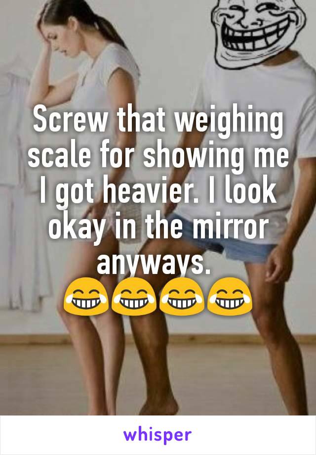 Screw that weighing scale for showing me I got heavier. I look okay in the mirror anyways. 
😂😂😂😂