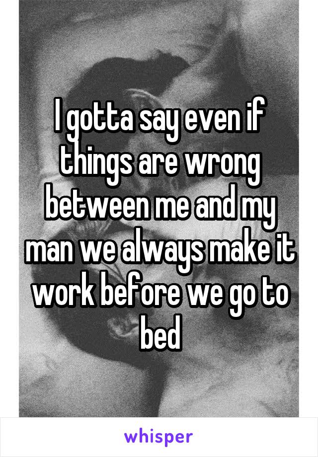 I gotta say even if things are wrong between me and my man we always make it work before we go to bed