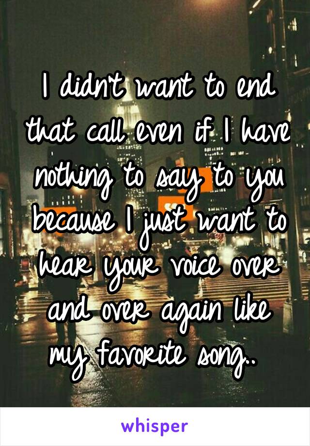 I didn't want to end that call even if I have nothing to say to you because I just want to hear your voice over and over again like my favorite song.. 