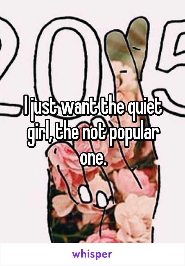 I just want the quiet girl, the not popular one.