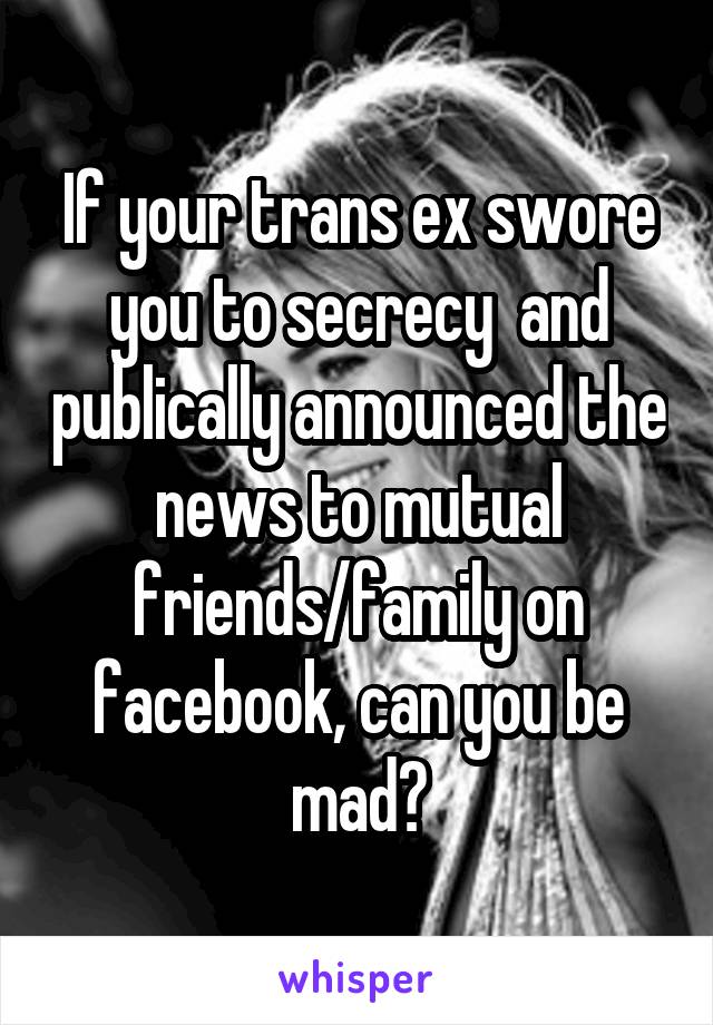 If your trans ex swore you to secrecy  and publically announced the news to mutual friends/family on facebook, can you be mad?