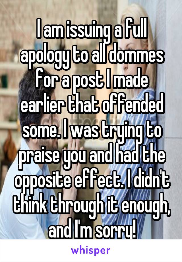 I am issuing a full apology to all dommes for a post I made earlier that offended some. I was trying to praise you and had the opposite effect. I didn't think through it enough, and I'm sorry!