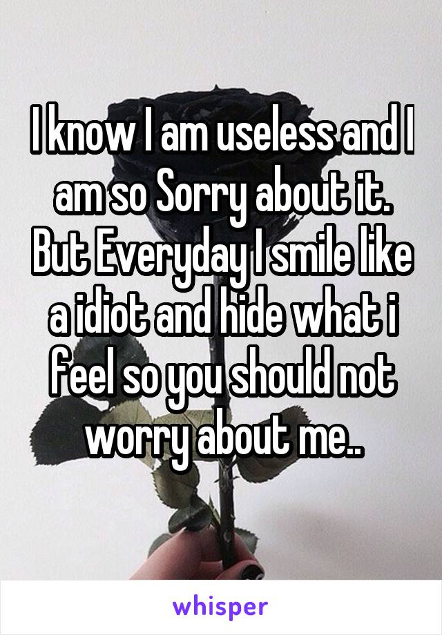 I know I am useless and I am so Sorry about it. But Everyday I smile like a idiot and hide what i feel so you should not worry about me..
