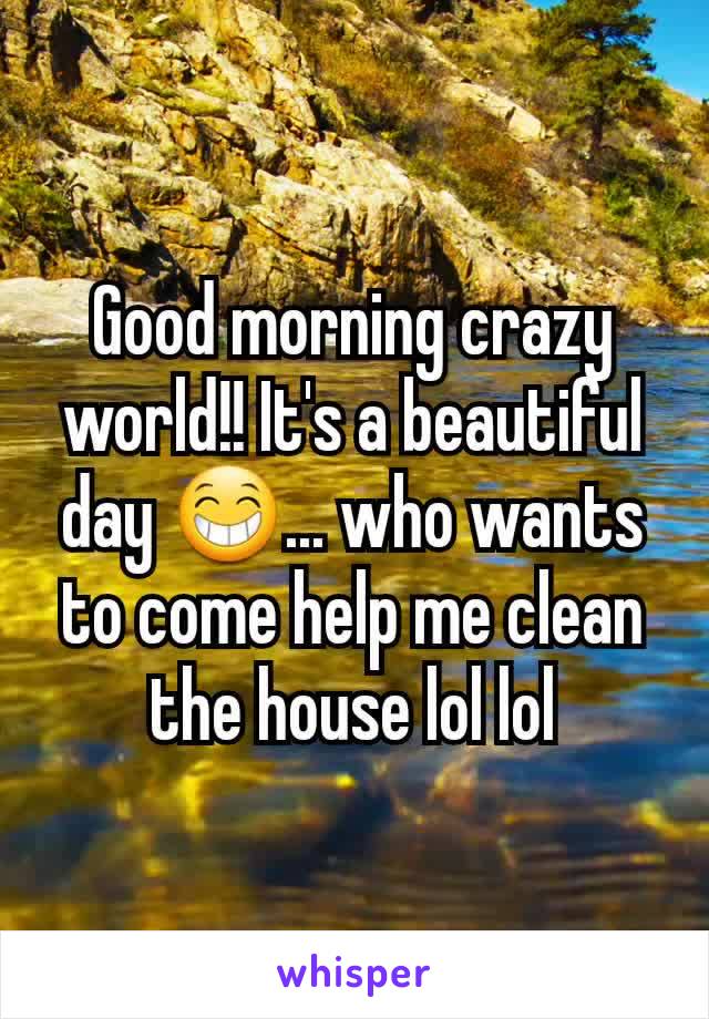 Good morning crazy world!! It's a beautiful day 😁... who wants to come help me clean the house lol lol