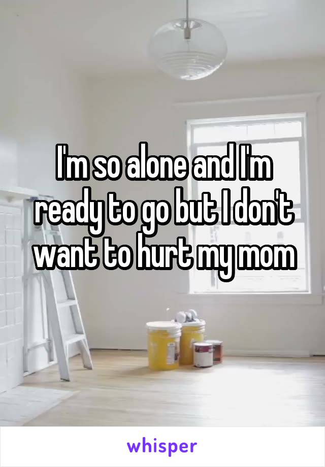 I'm so alone and I'm ready to go but I don't want to hurt my mom
