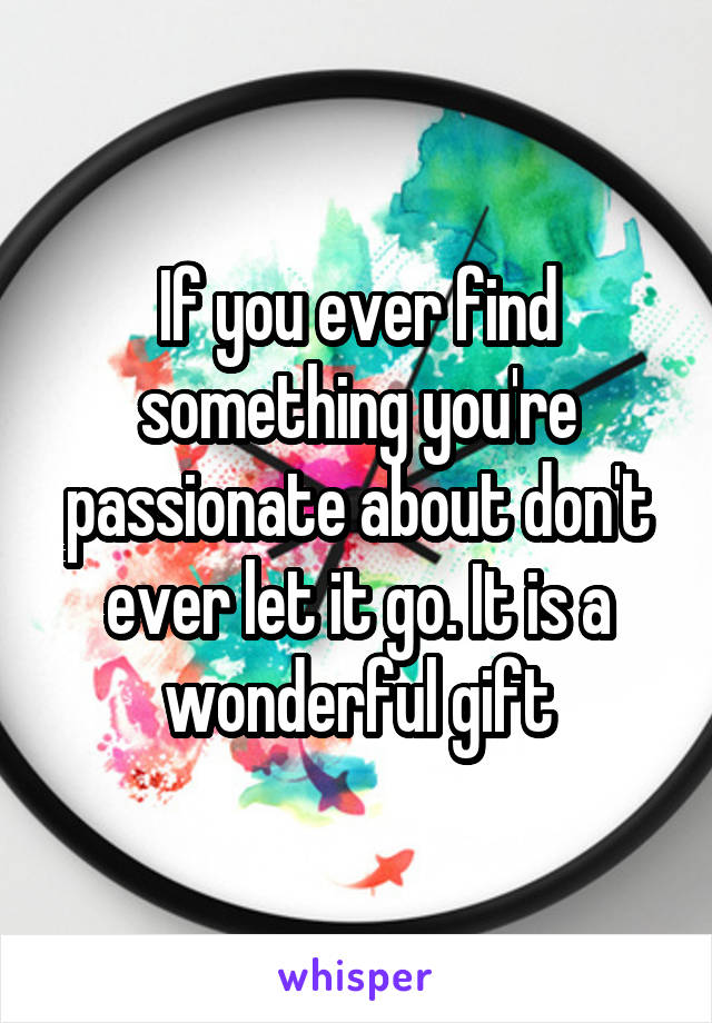 If you ever find something you're passionate about don't ever let it go. It is a wonderful gift