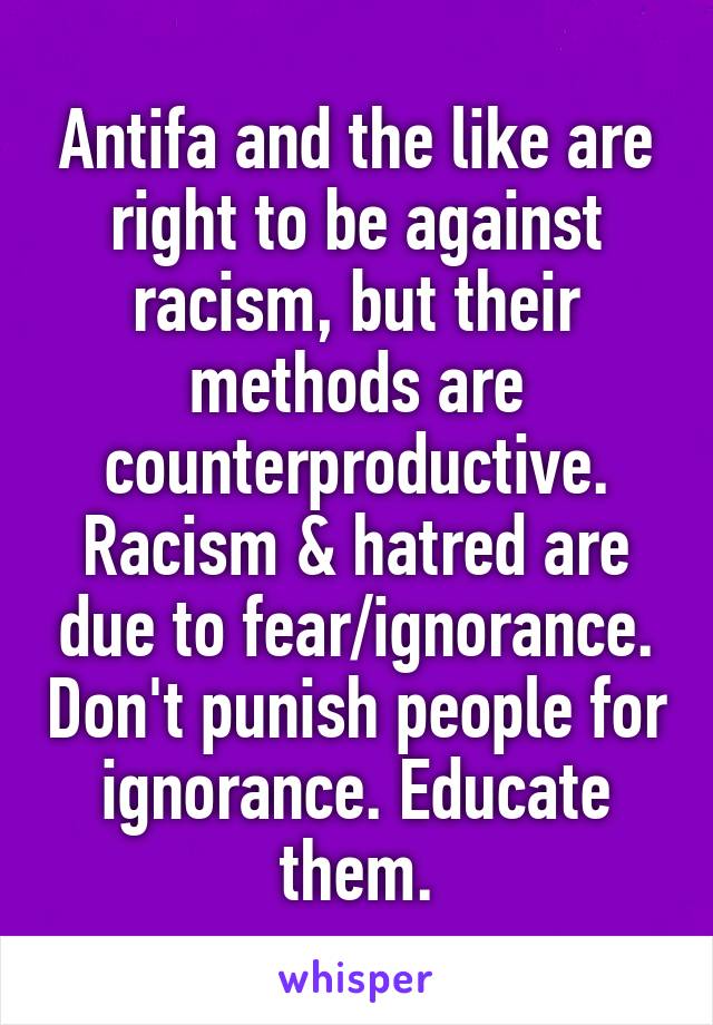 Antifa and the like are right to be against racism, but their methods are counterproductive. Racism & hatred are due to fear/ignorance. Don't punish people for ignorance. Educate them.