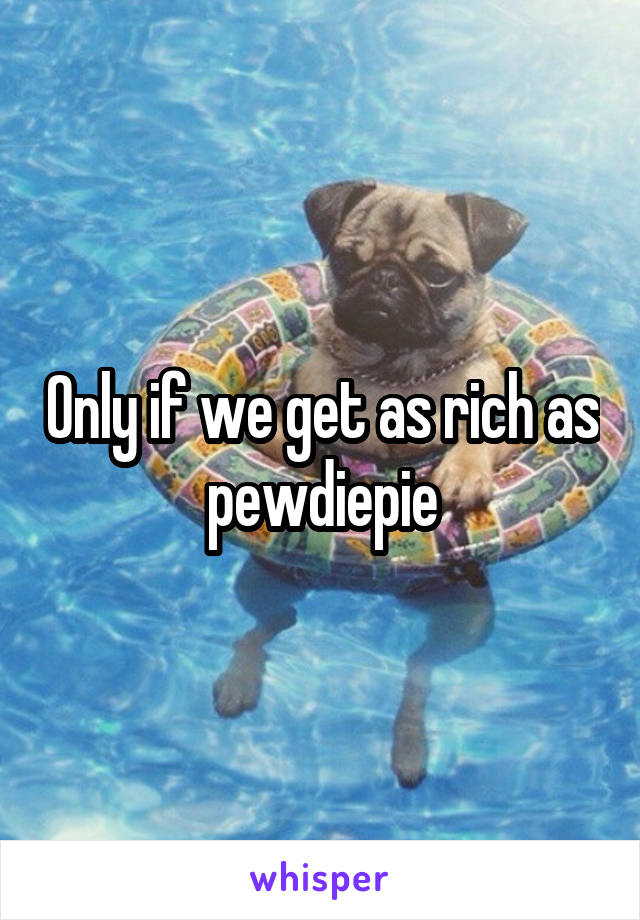 Only if we get as rich as pewdiepie
