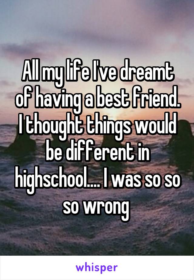 All my life I've dreamt of having a best friend. I thought things would be different in highschool.... I was so so so wrong 