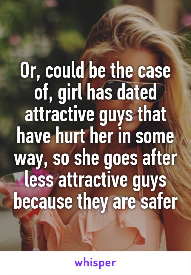 Or, could be the case of, girl has dated attractive guys that have hurt her in some way, so she goes after less attractive guys because they are safer